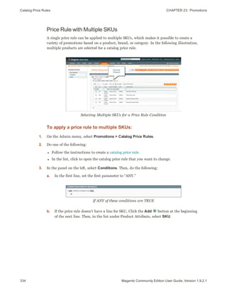 Catalog Price Rules CHAPTER 23:  Promotions
334 Magento Community Edition User Guide, Version 1.9.2.1
Price Rule with Multiple SKUs
A single price rule can be applied to multiple SKUs, which makes it possible to create a
variety of promotions based on a product, brand, or category. In the following illustration,
multiple products are selected for a catalog price rule.
Selecting Multiple SKUs for a Price Rule Condition
To apply a price rule to multiple SKUs:
1. On the Admin menu, select Promotions > Catalog Price Rules.
2. Do one of the following:
l Follow the instructions to create a catalog price rule.
l In the list, click to open the catalog price rule that you want to change.
3. In the panel on the left, select Conditions. Then, do the following:
a. In the first line, set the first parameter to “ANY.”
If ANY of these conditions are TRUE
b. If the price rule doesn't have a line for SKU, Click the Add button at the beginning
of the next line. Then, in the list under Product Attribute, select SKU.
 