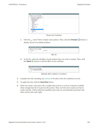 CHAPTER 23:  Promotions Catalog Price Rules
Choose the Condition
c. Click the … “more” link to display more options. Then, click the Chooser button to
display the list of available products.
SKU IS
d. In the list, select the checkbox of each product that you want to include. Then, click
the Select button to add the SKUs to the condition.
Multiple SKUs Added to Condition
4. Complete the rule, including any Actions to be taken when the conditions are met.
5. To apply the rule, click the Save Rule button.
6. When you create a new price rule, it might take an hour or so for it to become available.
Allow enough time for it to get into the system. Then, test the rule to make sure that it
works correctly. Unless otherwise specified, price rules are automatically processed with
other system rules each night.
335Magento Community Edition User Guide, Version 1.9.2.1
 