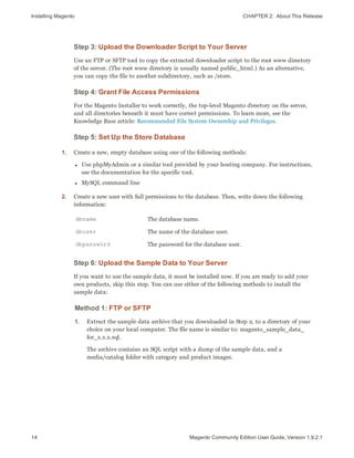 Installing Magento CHAPTER 2:  About This Release
14 Magento Community Edition User Guide, Version 1.9.2.1
Step 3: Upload the Downloader Script to Your Server
Use an FTP or SFTP tool to copy the extracted downloader script to the root www directory
of the server. (The root www directory is usually named public_html.) As an alternative,
you can copy the file to another subdirectory, such as /store.
Step 4: Grant File Access Permissions
For the Magento Installer to work correctly, the top-level Magento directory on the server,
and all directories beneath it must have correct permissions. To learn more, see the
Knowledge Base article: Recommended File System Ownership and Privileges.
Step 5: Set Up the Store Database
1. Create a new, empty database using one of the following methods:
l Use phpMyAdmin or a similar tool provided by your hosting company. For instructions,
see the documentation for the specific tool.
l MySQL command line
2. Create a new user with full permissions to the database. Then, write down the following
information:
dbname The database name.
dbuser The name of the database user.
dbpassword The password for the database user.
Step 6: Upload the Sample Data to Your Server
If you want to use the sample data, it must be installed now. If you are ready to add your
own products, skip this step. You can use either of the following methods to install the
sample data:
Method 1: FTP or SFTP
1. Extract the sample data archive that you downloaded in Step 2, to a directory of your
choice on your local computer. The file name is similar to: magento_sample_data_
for_x.x.x.sql.
The archive contains an SQL script with a dump of the sample data, and a
media/catalog folder with category and product images.
 
