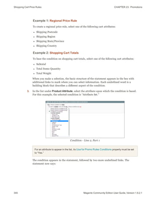 Shopping Cart Price Rules CHAPTER 23:  Promotions
340 Magento Community Edition User Guide, Version 1.9.2.1
Example 1: Regional Price Rule
To create a regional price rule, select one of the following cart attributes:
l Shipping Postcode
l Shipping Region
l Shipping State/Province
l Shipping Country
Example 2: Shopping Cart Totals
To base the condition on shopping cart totals, select one of the following cart attributes:
l Subtotal
l Total Items Quantity
l Total Weight
When you make a selection, the basic structure of the statement appears in the box with
additional links to mark where you can select information. Each underlined word is a
building block that describes a different aspect of the condition.
3. In the list under Product Attribute, select the attribute upon which the condition is based.
For this example, the selected condition is “Attribute Set.”
Condition - Line 2, Part 1
For an attribute to appear in the list, its Use for Promo Rules Conditions property must be set
to “Yes.”
The condition appears in the statement, followed by two more underlined links. The
statement now says:
 
