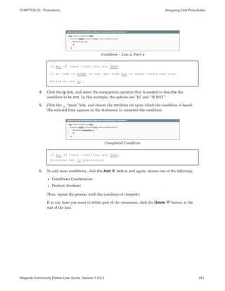 CHAPTER 23:  Promotions Shopping Cart Price Rules
Condition - Line 2, Part 2
If ALL of these conditions are TRUE:
If an item is FOUND in the cart with ALL of these conditions true
Attribute Set is …
4. Click the is link, and select the comparison operator that is needed to describe the
condition to be met. In this example, the options are “IS” and “IS NOT.”
5. Click the ... “more” link, and choose the attribute set upon which the condition is based.
The selected item appears in the statement to complete the condition.
Completed Condition
If ALL of these conditions are TRUE:
Attribute Set is Electronics
6. To add more conditions, click the Add button and again, choose one of the following:
l Conditions Combination
l Product Attribute
Then, repeat the process until the condition is complete.
If at any time you want to delete part of the statement, click the Delete button at the
end of the line.
341Magento Community Edition User Guide, Version 1.9.2.1
 