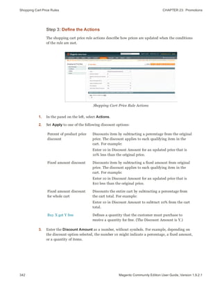 Shopping Cart Price Rules CHAPTER 23:  Promotions
342 Magento Community Edition User Guide, Version 1.9.2.1
Step 3: Define the Actions
The shopping cart price rule actions describe how prices are updated when the conditions
of the rule are met.
Shopping Cart Price Rule Actions
1. In the panel on the left, select Actions.
2. Set Apply to one of the following discount options:
Percent of product price
discount
Discounts item by subtracting a percentage from the original
price. The discount applies to each qualifying item in the
cart. For example:
Enter 10 in Discount Amount for an updated price that is
10% less than the original price.
Fixed amount discount Discounts item by subtracting a fixed amount from original
price. The discount applies to each qualifying item in the
cart. For example:
Enter 10 in Discount Amount for an updated price that is
$10 less than the original price.
Fixed amount discount
for whole cart
Discounts the entire cart by subtracting a percentage from
the cart total. For example:
Enter 10 in Discount Amount to subtract 10% from the cart
total.
Buy X get Y free Defines a quantity that the customer must purchase to
receive a quantity for free. (The Discount Amount is Y.)
3. Enter the Discount Amount as a number, without symbols. For example, depending on
the discount option selected, the number 10 might indicate a percentage, a fixed amount,
or a quantity of items.
 