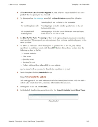 CHAPTER 23:  Promotions Shopping Cart Price Rules
4. In the Maximum Qty Discount is Applied To field, enter the largest number of the same
product that can qualify for the discount.
5. To determine how free shipping is applied, set Free Shipping to one of the following:
No Free shipping is not available for the promotion.
For matching items only Free shipping is available only for specific items in the cart
that match the rule.
For shipment with
matching items
Free shipping is available for the entire cart when a coupon
that is based on the rule is used.
6. Set Stop Further Rules Processing to “Yes” to stop processing other rules as soon as this
one is applied. This safeguard prevents customers from receiving multiple discounts for the
same purchase.
7. To define an additional action that applies to specific items in the cart, only when a
specific set of conditions is met, click the Add button. Then, choose an item from the
following sections in the list:
l Cart item attribute
l Price in cart
l Quantity in cart
l Row total in cart
l Product attribute (from all available in your catalog)
Add as many levels as you need to describe the conditions to be met.
8. When complete, click the Save Rule button.
Step 4: Complete the Labels
The label appears on the order below the subtotal to identify the discount. You can enter a
default label for all store views, or enter a different label for each view.
1. In the panel on the left, select Labels.
2. In the Default Label section, enter the text for the Default Rule Label for All Store Views.
Default Label
343Magento Community Edition User Guide, Version 1.9.2.1
 