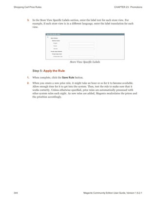 Shopping Cart Price Rules CHAPTER 23:  Promotions
344 Magento Community Edition User Guide, Version 1.9.2.1
3. In the Store View Specific Labels section, enter the label text for each store view. For
example, if each store view is in a different language, enter the label translation for each
view.
Store View Specific Labels
Step 5: Apply the Rule
1. When complete, click the Save Rule button.
2. When you create a new price rule, it might take an hour or so for it to become available.
Allow enough time for it to get into the system. Then, test the rule to make sure that it
works correctly. Unless otherwise specified, price rules are automatically processed with
other system rules each night. As new rules are added, Magento recalculates the prices and
the priorities accordingly.
 