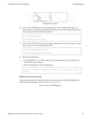 CHAPTER 2:  About This Release Installing Magento
Sample Data Archive
2. Use an FTP or SFTP tool to copy the media folder and its subdirectories from your
local computer to the magento installation directory on the server. Depending on your
server, the path will look something like this:
/var/www.magento/media
/var/www/html/magento/media
3. Use an FTP or SFTP tool to copy the magento sample data script to the server. A good
place to put it is in the media/catalog folder.
/var/www/magento/media/catalog
/var/www/html/magento/media/catalog
4. Do one of the following:
l Use phpMyAdmin, or a similar tool to run the sample data script and import the
data into the new database.
l On the command line, enter the following:
mysql -u <root user> -p <magento-db-name> < <path-and-filename of db-
script>
Method 2: Command Line
If you prefer to install the sample data from the command line, see this Knowledge Base
article, under the heading: Installing Optional Sample Data.
You’re ready to install Magento!
15Magento Community Edition User Guide, Version 1.9.2.1
 