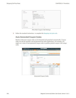 Shopping Cart Price Rules CHAPTER 23:  Promotions
350 Magento Community Edition User Guide, Version 1.9.2.1
Price Rule Coupon Code Settings
3. Follow the standard instructions to complete the shopping cart price rule.
Auto-Generated Coupon Codes
Batches of discount coupon codes can be formatted and generated automatically. Coupon
codes can also be exported, and incorporated into other applications. For example, you
might use a series of auto-generated coupon codes to produce printed coupons with unique
codes.
Generated Coupon Codes
 