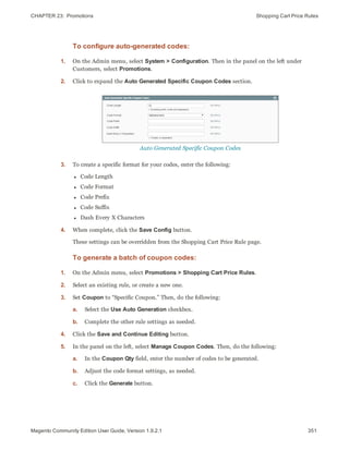 CHAPTER 23:  Promotions Shopping Cart Price Rules
To configure auto-generated codes:
1. On the Admin menu, select System > Configuration. Then in the panel on the left under
Customers, select Promotions.
2. Click to expand the Auto Generated Specific Coupon Codes section.
Auto Generated Specific Coupon Codes
3. To create a specific format for your codes, enter the following:
l Code Length
l Code Format
l Code Prefix
l Code Suffix
l Dash Every X Characters
4. When complete, click the Save Config button.
These settings can be overridden from the Shopping Cart Price Rule page.
To generate a batch of coupon codes:
1. On the Admin menu, select Promotions > Shopping Cart Price Rules.
2. Select an existing rule, or create a new one.
3. Set Coupon to “Specific Coupon.” Then, do the following:
a. Select the Use Auto Generation checkbox.
b. Complete the other rule settings as needed.
4. Click the Save and Continue Editing button.
5. In the panel on the left, select Manage Coupon Codes. Then, do the following:
a. In the Coupon Qty field, enter the number of codes to be generated.
b. Adjust the code format settings, as needed.
c. Click the Generate button.
351Magento Community Edition User Guide, Version 1.9.2.1
 