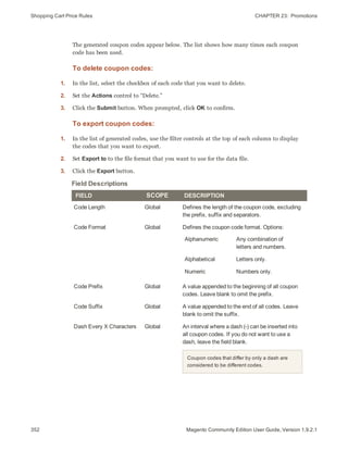 Shopping Cart Price Rules CHAPTER 23:  Promotions
352 Magento Community Edition User Guide, Version 1.9.2.1
The generated coupon codes appear below. The list shows how many times each coupon
code has been used.
To delete coupon codes:
1. In the list, select the checkbox of each code that you want to delete.
2. Set the Actions control to “Delete.”
3. Click the Submit button. When prompted, click OK to confirm.
To export coupon codes:
1. In the list of generated codes, use the filter controls at the top of each column to display
the codes that you want to export.
2. Set Export to to the file format that you want to use for the data file.
3. Click the Export button.
FIELD SCOPE DESCRIPTION
Code Length Global Defines the length of the coupon code, excluding
the prefix, suffix and separators.
Code Format Global Defines the coupon code format. Options:
Alphanumeric Any combination of
letters and numbers.
Alphabetical Letters only.
Numeric Numbers only.
Code Prefix Global A value appended to the beginning of all coupon
codes. Leave blank to omit the prefix.
Code Suffix Global A value appended to the end of all codes. Leave
blank to omit the suffix.
Dash Every X Characters Global An interval where a dash (-) can be inserted into
all coupon codes. If you do not want to use a
dash, leave the field blank.
Coupon codes that differ by only a dash are
considered to be different codes.
Field Descriptions
 