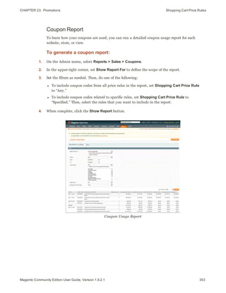 CHAPTER 23:  Promotions Shopping Cart Price Rules
Coupon Report
To learn how your coupons are used, you can run a detailed coupon usage report for each
website, store, or view.
To generate a coupon report:
1. On the Admin menu, select Reports > Sales > Coupons.
2. In the upper-right corner, set Show Report For to define the scope of the report.
3. Set the filters as needed. Then, do one of the following:
l To include coupon codes from all price rules in the report, set Shopping Cart Price Rule
to “Any.”
l To include coupon codes related to specific rules, set Shopping Cart Price Rule to
“Specified.” Then, select the rules that you want to include in the report.
4. When complete, click the Show Report button.
Coupon Usage Report
353Magento Community Edition User Guide, Version 1.9.2.1
 