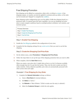 Shopping Cart Price Rules CHAPTER 23:  Promotions
354 Magento Community Edition User Guide, Version 1.9.2.1
Free Shipping Promotion
Free shipping can be offered as a promotion, either with, or without a coupon. A free
shipping coupon, or voucher, can also be applied to customer pick-up orders, so the order
can be invoiced and “shipped” to complete the workflow.
Some shipping carrier configurations give you the ability of offer free shipping based on a
minimum order. To expand upon this basic capability, you can use shopping cart price
rules to create complex conditions based on multiple product attributes, cart contents, and
customer groups.
Process Overview:
Step 1: Enable Free Shipping
Step 2: Create the Shopping Cart Price Rule
Step 3: Test the Rule
Step 1: Enable Free Shipping
1. Enable the Free Shipping method in the configuration of your store.
2. Complete the free shipping settings for any carrier service that you want to use for free
shipping.
Step 2: Create the Shopping Cart Price Rule
1. On the Admin menu, select Promotions > Shopping Cart Price Rules.
2. Follow the steps below to set up the type of free shipping promotion that you want to offer.
3. When complete, click the Save Rule button.
When you create a new price rule, it might take an hour or so for it to become available.
Allow enough time for it to get into the system. Then, test the rule to make sure that it
works correctly. Unless otherwise specified, price rules are automatically processed with
other system rules each night.
Example 1: Free Shipping for Any Order
1. Complete the General Information settings as follows:
a. Enter a Rule Name for internal reference.
b. Set Status to “Active.”
c. Set Website to “Main Website.” (Click to make sure the entry is selected.)
d. Select the Customer Groups to which the rule applies.
 