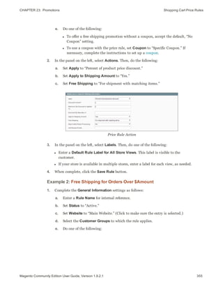 CHAPTER 23:  Promotions Shopping Cart Price Rules
e. Do one of the following:
l To offer a free shipping promotion without a coupon, accept the default, “No
Coupon” setting.
l To use a coupon with the price rule, set Coupon to “Specific Coupon.” If
necessary, complete the instructions to set up a coupon.
2. In the panel on the left, select Actions. Then, do the following:
a. Set Apply to “Percent of product price discount.”
b. Set Apply to Shipping Amount to “Yes.”
c. Set Free Shipping to “For shipment with matching items.”
Price Rule Action
3. In the panel on the left, select Labels. Then, do one of the following:
l Enter a Default Rule Label for All Store Views. This label is visible to the
customer.
l If your store is available in multiple stores, enter a label for each view, as needed.
4. When complete, click the Save Rule button.
Example 2: Free Shipping for Orders Over $Amount
1. Complete the General Information settings as follows:
a. Enter a Rule Name for internal reference.
b. Set Status to “Active.”
c. Set Website to “Main Website.” (Click to make sure the entry is selected.)
d. Select the Customer Groups to which the rule applies.
e. Do one of the following:
355Magento Community Edition User Guide, Version 1.9.2.1
 