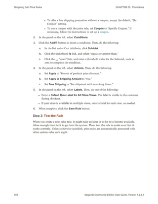 Shopping Cart Price Rules CHAPTER 23:  Promotions
356 Magento Community Edition User Guide, Version 1.9.2.1
l To offer a free shipping promotion without a coupon, accept the default, “No
Coupon” setting.
l To use a coupon with the price rule, set Coupon to “Specific Coupon.” If
necessary, follow the instructions to set up a coupon.
2. In the panel on the left, select Conditions.
3. Click the Add button to insert a condition. Then, do the following:
a. In the list under Cart Attribute, click Subtotal.
b. Click the underlined is link, and select “equals or greater than.”
c. Click the … “more” link, and enter a threshold value for the Subtotal, such as
100, to complete the condition.
4. In the panel on the left, select Actions. Then, do the following:
a. Set Apply to “Percent of product price discount.”
b. Set Apply to Shipping Amount to “Yes.”
c. Set Free Shipping to “For shipment with matching items.”
5. In the panel on the left, select Labels. Then, do one of the following:
l Enter a Default Rule Label for All Store Views. The label is visible to the customer
during checkout.
l If your store is available in multiple views, enter a label for each view, as needed.
6. When complete, click the Save Rule button.
Step 3: Test the Rule
When you create a new price rule, it might take an hour or so for it to become available.
Allow enough time for it to get into the system. Then, test the rule to make sure that it
works correctly. Unless otherwise specified, price rules are automatically processed with
other system rules each night.
 