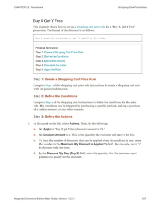 CHAPTER 23:  Promotions Shopping Cart Price Rules
Buy X Get Y Free
This example shows how to set up a shopping cart price rule for a “Buy X, Get Y Free”
promotion. The format of the discount is as follows:
Buy X quantity of product, get Y quantity for free.
Process Overview:
Step 1: Create a Shopping Cart Price Rule
Step 2: Define the Conditions
Step 3: Define the Actions
Step 4: Complete the Label
Step 5: Apply the Rule
Step 1: Create a Shopping Cart Price Rule
Complete Step 1 of the shopping cart price rule instructions to create a shopping cart rule
with the general information.
Step 2: Define the Conditions
Complete Step 2 of the shopping cart instructions to define the conditions for the price
rule. The conditions can be triggered by purchasing a specific product, making a purchase
of a certain amount, or any other scenario.
Step 3: Define the Actions
1. In the panel on the left, select Actions. Then, do the following:
a. Set Apply to “Buy X get Y free (discount amount is Y).”
b. Set Discount Amount to 1. This is the quantity the customer will receive for free.
c. To limit the number of discounts that can be applied when the condition is met, enter
the number in the Maximum Qty Discount is Applied To field. For example, enter “1”
to discount only one item.
d. In the Discount Qty Step (Buy X) field, enter the quantity that the customer must
purchase to qualify for the discount.
357Magento Community Edition User Guide, Version 1.9.2.1
 