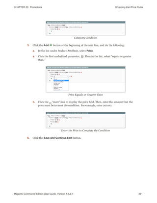 CHAPTER 23:  Promotions Shopping Cart Price Rules
Category Condition
5. Click the Add button at the beginning of the next line, and do the following:
a. In the list under Product Attribute, select Price.
a. Click the first underlined parameter, IS. Then in the list, select “equals or greater
than.”
Price Equals or Greater Than
b. Click the ... “more” link to display the price field. Then, enter the amount that the
price must be to meet the condition. For example, enter 200.00.
Enter the Price to Complete the Condition
6. Click the Save and Continue Edit button.
361Magento Community Edition User Guide, Version 1.9.2.1
 