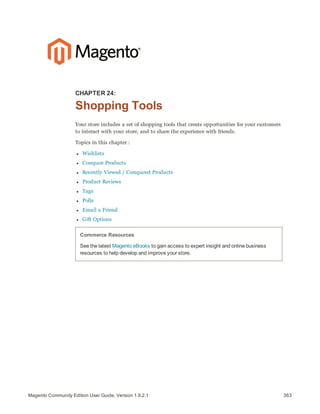 363Magento Community Edition User Guide, Version 1.9.2.1
CHAPTER 24:
Shopping Tools
Your store includes a set of shopping tools that create opportunities for your customers
to interact with your store, and to share the experience with friends.
Topics in this chapter :
l Wishlists
l Compare Products
l Recently Viewed / Compared Products
l Product Reviews
l Tags
l Polls
l Email a Friend
l Gift Options
Commerce Resources
See the latest Magento eBooks to gain access to expert insight and online business
resources to help develop and improve your store.
 
