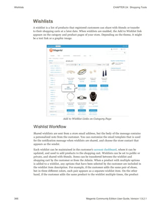 Wishlists CHAPTER 24:  Shopping Tools
366 Magento Community Edition User Guide, Version 1.9.2.1
Wishlists
A wishlist is a list of products that registered customers can share with friends or transfer
to their shopping carts at a later date. When wishlists are enabled, the Add to Wishlist link
appears on the category and product pages of your store. Depending on the theme, it might
be a text link or a graphic image.
Add to Wishlist Links on Category Page
Wishlist Workflow
Shared wishlists are sent from a store email address, but the body of the message contains
a personalized note from the customer. You can customize the email template that is used
for the notification message when wishlists are shared, and choose the store contact that
appears as the sender.
Each wishlist can be maintained in the customer’s account dashboard, where it can be
updated, and used to add products to the shopping cart. Wishlists can be set to public or
private, and shared with friends. Items can be transferred between the wishlist and
shopping cart by the customer or from the Admin. When a product with multiple options
is added to a wishlist, any options that have been selected by the customer are included in
the wishlist item description. For example, if the customer adds the same pair of shoes,
but in three different colors, each pair appears as a separate wishlist item. On the other
hand, if the customer adds the same product to the wishlist multiple times, the product
 
