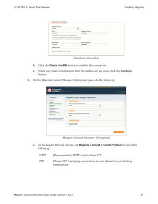 CHAPTER 2:  About This Release Installing Magento
Database Connection
b. Click the Check InnoDB button to confirm the connection.
c. When you receive confirmation that the credentials are valid, click the Continue
button.
4. On the Magento Connect Manager Deployment page, do the following:
Magento Connect Manager Deployment
a. In the Loader Protocol section, set Magento Connect Channel Protocol to one of the
following:
HTTP (Recommended) HTTP is faster than FTP.
FTP Choose FTP if outgoing connections are not allowed in your hosting
environment.
17Magento Community Edition User Guide, Version 1.9.2.1
 