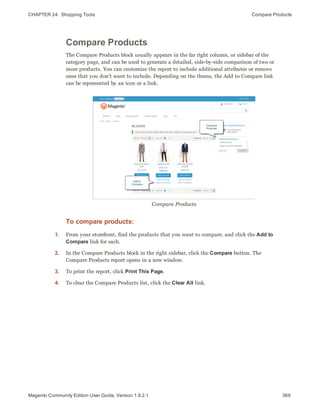 CHAPTER 24:  Shopping Tools Compare Products
Compare Products
The Compare Products block usually appears in the far right column, or sidebar of the
category page, and can be used to generate a detailed, side-by-side comparison of two or
more products. You can customize the report to include additional attributes or remove
ones that you don’t want to include. Depending on the theme, the Add to Compare link
can be represented by an icon or a link.
Compare Products
To compare products:
1. From your storefront, find the products that you want to compare, and click the Add to
Compare link for each.
2. In the Compare Products block in the right sidebar, click the Compare button. The
Compare Products report opens in a new window.
3. To print the report, click Print This Page.
4. To clear the Compare Products list, click the Clear All link.
369Magento Community Edition User Guide, Version 1.9.2.1
 