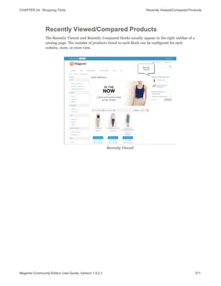 CHAPTER 24:  Shopping Tools Recently Viewed/Compared Products
Recently Viewed/Compared Products
The Recently Viewed and Recently Compared blocks usually appear in the right sidebar of a
catalog page. The number of products listed in each block can be configured for each
website, store, or store view.
Recently Viewed
371Magento Community Edition User Guide, Version 1.9.2.1
 