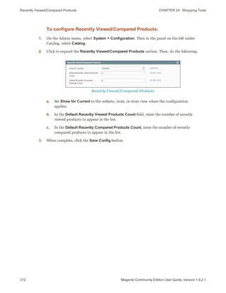 Recently Viewed/Compared Products CHAPTER 24:  Shopping Tools
372 Magento Community Edition User Guide, Version 1.9.2.1
To configure Recently Viewed/Compared Products:
1. On the Admin menu, select System > Configuration. Then in the panel on the left under
Catalog, select Catalog.
2. Click to expand the Recently Viewed/Compared Products section. Then, do the following:
Recently Viewed/Compared Products
a. Set Show for Current to the website, store, or store view where the configuration
applies.
b. In the Default Recently Viewed Products Count field, enter the number of recently
viewed products to appear in the list.
c. In the Default Recently Compared Products Count, enter the number of recently
compared products to appear in the list.
3. When complete, click the Save Config button.
 