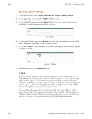 Tags CHAPTER 24:  Shopping Tools
376 Magento Community Edition User Guide, Version 1.9.2.1
To create your own ratings:
1. On the Admin menu, select Catalog > Reviews and Ratings > Manage Ratings.
2. In the upper-right corner, click the Add New Rating button.
3. In the Rating Title section, enter the Default Value for the new rating. Then, enter the
translation for each language supported by your store.
Rating Title
4. In the Rating Visibility section, set Visibility In to the store view where the rating will be
used. (Hold down the Ctrl key to select multiple options.)
5. In the Sort Order field, enter a number to determine the sequence that this rating appears
in the list of ratings.
Rating Visibility
6. When complete, click the Save Rating button.
Tags
Tags are one-word descriptors that are used as keywords for your catalog. Tags can be
assigned to products by registered customers who are logged in, and also by guests. Tags
help customers organize and remember the products that they have seen, offer quick
navigation, and help search engines index your store. The tags that customers assign to a
product appear on the Customers Tagged Product tab of the product record. The detail
includes the tag, the customer name, and email address.
A tag cloud typically appears in the Popular tags block in the right sidebar of catalog
pages. The size of the text indicates the popularity of the tag. Each product page has an
“Tag this Product” section at the bottom of the page, where shoppers can enter their own
tags. As an incentive, customers can earn reward points for tagging a product.
 