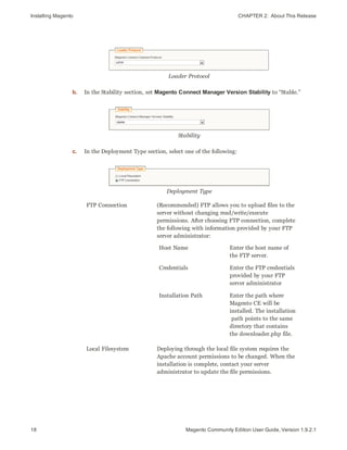 Installing Magento CHAPTER 2:  About This Release
18 Magento Community Edition User Guide, Version 1.9.2.1
Loader Protocol
b. In the Stability section, set Magento Connect Manager Version Stability to “Stable.”
Stability
c. In the Deployment Type section, select one of the following:
Deployment Type
FTP Connection (Recommended) FTP allows you to upload files to the
server without changing read/write/execute
permissions. After choosing FTP connection, complete
the following with information provided by your FTP
server administrator:
Host Name Enter the host name of
the FTP server.
Credentials Enter the FTP credentials
provided by your FTP
server administrator
Installation Path Enter the path where
Magento CE will be
installed. The installation
path points to the same
directory that contains
the downloader.php file.
Local Filesystem Deploying through the local file system requires the
Apache account permissions to be changed. When the
installation is complete, contact your server
administrator to update the file permissions.
 