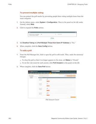 Polls CHAPTER 24:  Shopping Tools
382 Magento Community Edition User Guide, Version 1.9.2.1
To prevent multiple voting:
You can protect the poll results by preventing people from voting multiple times from the
same computer.
1. On the Admin menu, select System > Configuration. Then in the panel on the left under
General, select Web.
2. Click to expand the Polls section.
Polls
3. Set Disallow Voting in a Poll Multiple Times from Same IP Address to “Yes.”
4. When complete, click the Save Config button.
To edit a poll:
1. From the Poll Manager list, click to open the poll in edit mode. Then, make the necessary
changes.
l To close the poll so that it no longer appears in the store, set Status to “Closed.”
l To see the vote count for each answer, click Poll Answers in the panel on the left.
2. When complete, click the Save Poll button.
Poll Answer Count
 