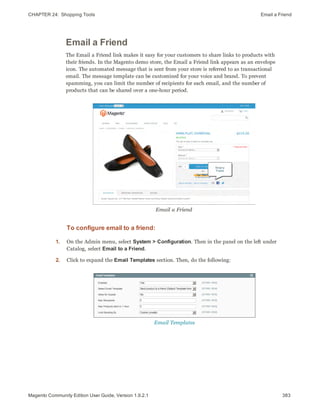 CHAPTER 24:  Shopping Tools Email a Friend
Email a Friend
The Email a Friend link makes it easy for your customers to share links to products with
their friends. In the Magento demo store, the Email a Friend link appears as an envelope
icon. The automated message that is sent from your store is referred to as transactional
email. The message template can be customized for your voice and brand. To prevent
spamming, you can limit the number of recipients for each email, and the number of
products that can be shared over a one-hour period.
Email a Friend
To configure email to a friend:
1. On the Admin menu, select System > Configuration. Then in the panel on the left under
Catalog, select Email to a Friend.
2. Click to expand the Email Templates section. Then, do the following:
Email Templates
383Magento Community Edition User Guide, Version 1.9.2.1
 