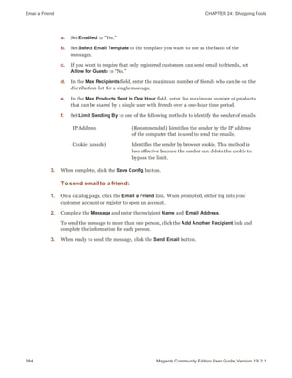 Email a Friend CHAPTER 24:  Shopping Tools
384 Magento Community Edition User Guide, Version 1.9.2.1
a. Set Enabled to “Yes.”
b. Set Select Email Template to the template you want to use as the basis of the
messages.
c. If you want to require that only registered customers can send email to friends, set
Allow for Guests to “No.”
d. In the Max Recipients field, enter the maximum number of friends who can be on the
distribution list for a single message.
e. In the Max Products Sent in One Hour field, enter the maximum number of products
that can be shared by a single user with friends over a one-hour time period.
f. Set Limit Sending By to one of the following methods to identify the sender of emails:
IP Address (Recommended) Identifies the sender by the IP address
of the computer that is used to send the emails.
Cookie (unsafe) Identifies the sender by browser cookie. This method is
less effective because the sender can delete the cookie to
bypass the limit.
3. When complete, click the Save Config button.
To send email to a friend:
1. On a catalog page, click the Email a Friend link. When prompted, either log into your
customer account or register to open an account.
2. Complete the Message and enter the recipient Name and Email Address.
To send the message to more than one person, click the Add Another Recipient link and
complete the information for each person.
3. When ready to send the message, click the Send Email button.
 
