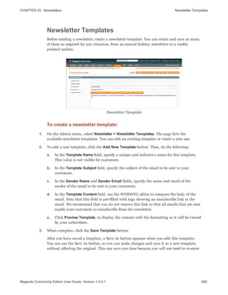 CHAPTER 25:  Newsletters Newsletter Templates
Newsletter Templates
Before sending a newsletter, create a newsletter template. You can create and save as many
of these as required for any situation, from an annual holiday newsletter to a weekly
product update.
Newsletter Template
To create a newsletter template:
1. On the Admin menu, select Newsletter > Newsletter Templates. The page lists the
available newsletter templates. You can edit an existing template or create a new one.
2. To add a new template, click the Add New Template button. Then, do the following:
a. In the Template Name field, specify a unique and indicative name for this template.
This value is not visible for customers.
b. In the Template Subject field, specify the subject of the email to be sent to your
customers.
c. In the Sender Name and Sender Email fields, specify the name and email of the
sender of the email to be sent to your customers.
d. In the Template Content field, use the WYSIWYG editor to compose the body of the
email. Note that this field is pre-filled with tags showing an unsubscribe link in the
email. We recommend that you do not remove this link so that all emails that are sent
enable your customers to unsubscribe from the newsletter.
e. Click Preview Template, to display the content with the formatting as it will be viewed
by your subscribers.
3. When complete, click the Save Template button.
After you have saved a template, a Save As button appears when you edit this template.
You can use the Save As button, so you can make changes and save it as a new template,
without affecting the original. This can save you time because you will not need to re-enter
389Magento Community Edition User Guide, Version 1.9.2.1
 