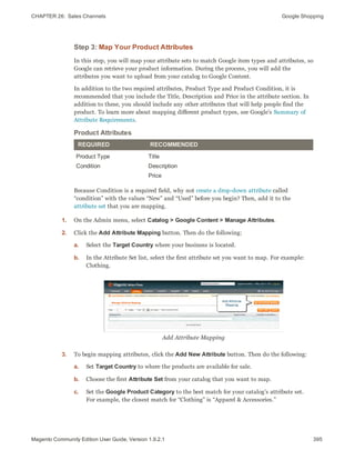 CHAPTER 26:  Sales Channels Google Shopping
Step 3: Map Your Product Attributes
In this step, you will map your attribute sets to match Google item types and attributes, so
Google can retrieve your product information. During the process, you will add the
attributes you want to upload from your catalog to Google Content.
In addition to the two required attributes, Product Type and Product Condition, it is
recommended that you include the Title, Description and Price in the attribute section. In
addition to these, you should include any other attributes that will help people find the
product. To learn more about mapping different product types, see Google’s Summary of
Attribute Requirements.
REQUIRED RECOMMENDED
Product Type
Condition
Title
Description
Price
Product Attributes
Because Condition is a required field, why not create a drop-down attribute called
“condition” with the values “New” and “Used” before you begin? Then, add it to the
attribute set that you are mapping.
1. On the Admin menu, select Catalog > Google Content > Manage Attributes.
2. Click the Add Attribute Mapping button. Then do the following:
a. Select the Target Country where your business is located.
b. In the Attribute Set list, select the first attribute set you want to map. For example:
Clothing.
Add Attribute Mapping
3. To begin mapping attributes, click the Add New Attribute button. Then do the following:
a. Set Target Country to where the products are available for sale.
b. Choose the first Attribute Set from your catalog that you want to map.
c. Set the Google Product Category to the best match for your catalog’s attribute set.
For example, the closest match for “Clothing” is “Apparel & Accessories.”
395Magento Community Edition User Guide, Version 1.9.2.1
 