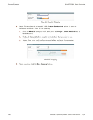 Google Shopping CHAPTER 26:  Sales Channels
396 Magento Community Edition User Guide, Version 1.9.2.1
New Attribute Set Mapping
4. When that attribute set is mapped, click the Add New Attribute button to map the
individual attributes. Then, do the following:
a. Select an Attribute from your store. Then, find the Google Content Attribute that is
the best match.
b. Click Add New Attribute to map the next attribute that you want to use.
c. Repeat these steps until you have mapped all the attributes that you need.
Attribute Mapping
5. When complete, click the Save Mapping button.
 
