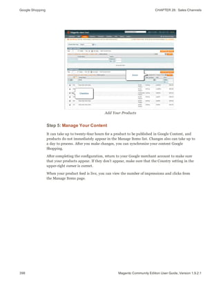 Google Shopping CHAPTER 26:  Sales Channels
398 Magento Community Edition User Guide, Version 1.9.2.1
Add Your Products
Step 5: Manage Your Content
It can take up to twenty-four hours for a product to be published in Google Content, and
products do not immediately appear in the Manage Items list. Changes also can take up to
a day to process. After you make changes, you can synchronize your content Google
Shopping.
After completing the configuration, return to your Google merchant account to make sure
that your products appear. If they don’t appear, make sure that the Country setting in the
upper-right corner is correct.
When your product feed is live, you can view the number of impressions and clicks from
the Manage Items page.
 