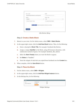 CHAPTER 26:  Sales Channels Social Media
Like Button Setup
Step 2: Create a Static Block
1. Return to your store. On the Admin menu, select CMS > Static Blocks.
2. In the upper-right corner, click the Add New Block button. Then, do the following:
a. Enter a descriptive Block Title. For example: Facebook Like Button.
b. Assign a unique Identifier to the block, using all lowercase characters, with
underscores instead of spaces. For example: facebook_like_button.
c. Select the Store View(s) where you want the block to appear.
d. Set Status to “Enabled.”
e. Paste the snippet of code that you copied from Facebook into the Content box.
3. When complete, click the Save Block button.
Step 3: Place the Block
1. On the Admin menu, select CMS > Widgets.
2. In the upper-right corner, click the Add New Widget Instance button.
3. In the Settings box, do the following:
Widget Settings
401Magento Community Edition User Guide, Version 1.9.2.1
 