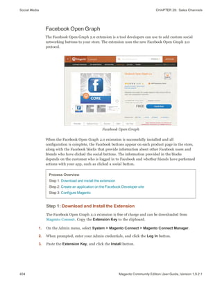 Social Media CHAPTER 26:  Sales Channels
404 Magento Community Edition User Guide, Version 1.9.2.1
Facebook Open Graph
The Facebook Open Graph 2.0 extension is a tool developers can use to add custom social
networking buttons to your store. The extension uses the new Facebook Open Graph 2.0
protocol.
Facebook Open Graph
When the Facebook Open Graph 2.0 extension is successfully installed and all
configuration is complete, the Facebook buttons appear on each product page in the store,
along with the Facebook blocks that provide information about other Facebook users and
friends who have clicked the social buttons. The information provided in the blocks
depends on the customer who is logged in to Facebook and whether friends have performed
actions with your app, such as clicked a social button.
Process Overview
Step 1: Download and install the extension
Step 2: Create an application on the Facebook Developer site
Step 3: Configure Magento
Step 1: Download and Install the Extension
The Facebook Open Graph 2.0 extension is free of charge and can be downloaded from
Magento Connect. Copy the Extension Key to the clipboard.
1. On the Admin menu, select System > Magento Connect > Magento Connect Manager.
2. When prompted, enter your Admin credentials, and click the Log In button.
3. Paste the Extension Key, and click the Install button.
 