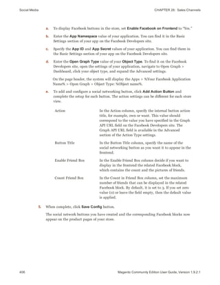 Social Media CHAPTER 26:  Sales Channels
406 Magento Community Edition User Guide, Version 1.9.2.1
a. To display Facebook buttons in the store, set Enable Facebook on Frontend to “Yes.”
b. Enter the App Namespace value of your application. You can find it in the Basic
Settings section of your app on the Facebook Developers site.
c. Specify the App ID and App Secret values of your application. You can find them in
the Basic Settings section of your app on the Facebook Developers site.
d. Enter the Open Graph Type value of your Object Type. To find it on the Facebook
Developers site, open the settings of your application, navigate to Open Graph >
Dashboard, click your object type, and expand the Advanced settings.
On the page header, the system will display the Apps > %Your Facebook Application
Name% > Open Graph > Object Type: %Object name%.
e. To add and configure a social networking button, click Add Action Button and
complete the setup for each button. The action settings can be different for each store
view.
Action In the Action column, specify the internal button action
title, for example, own or want. This value should
correspond to the value you have specified in the Graph
API URL field on the Facebook Developers site. The
Graph API URL field is available in the Advanced
section of the Action Type settings.
Button Title In the Button Title column, specify the name of the
social networking button as you want it to appear in the
frontend.
Enable Friend Box In the Enable Friend Box column decide if you want to
display in the frontend the related Facebook block,
which contains the count and the pictures of friends.
Count Friend Box In the Count in Friend Box column, set the maximum
number of friends that can be displayed in the related
Facebook block. By default, it is set to 3. If you set zero
value (0) or leave the field empty, then the default value
is applied.
5. When complete, click Save Config button.
The social network buttons you have created and the corresponding Facebook blocks now
appear on the product pages of your store.
 