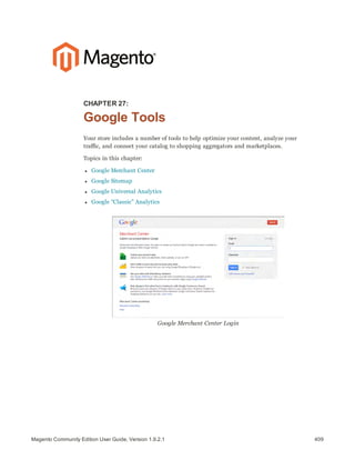 409Magento Community Edition User Guide, Version 1.9.2.1
CHAPTER 27:
Google Tools
Your store includes a number of tools to help optimize your content, analyze your
traffic, and connect your catalog to shopping aggregators and marketplaces.
Topics in this chapter:
l Google Merchant Center
l Google Sitemap
l Google Universal Analytics
l Google “Classic” Analytics
Google Merchant Center Login
 