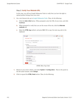 Google Merchant Center CHAPTER 27:  Google Tools
412 Magento Community Edition User Guide, Version 1.9.2.1
Step 2: Verify Your Website URL
In this step, you will use Google Webmaster Tools to verify that you have the right to
upload product listings from your store.
1. On a new browser tab, go to Google Webmaster Tools. Then, do the following:
a. Click the Add a Site button. When prompted, enter the URL of your store, and click
Continue.
b. When prompted to verify that you are the owner of the site, click the Alternate
methods tab.
c. Select the HTML tag method, and press Ctrl + C to copy the meta tag code to the
clipboard.
HTML Meta Tag Code
1. Return to your store's Admin, and select System > Configuration. Then in the panel on
the left under General, select Design.
2. Click to expand the HTML Head section. Then, do the following:
 