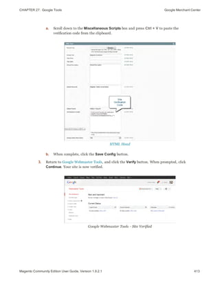 CHAPTER 27:  Google Tools Google Merchant Center
a. Scroll down to the Miscellaneous Scripts box and press Ctrl + V to paste the
verification code from the clipboard.
HTML Head
b. When complete, click the Save Config button.
3. Return to Google Webmaster Tools, and click the Verify button. When prompted, click
Continue. Your site is now verified.
Google Webmaster Tools - Site Verified
413Magento Community Edition User Guide, Version 1.9.2.1
 