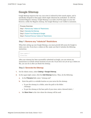 CHAPTER 27:  Google Tools Google Sitemap
Google Sitemap
Google Sitemap improves the way your store is indexed by their search engine, and is
specifically designed to find pages which might otherwise be overlooked. As with the
standard Magento sitemap, Google Sitemap is an index of all the pages on your site.
However, unlike the Magento sitemap, the Google Sitemap is not visible to customers.
Process Overview:
Step 1: Remove any “robots.txt” Restrictions
Step 2: Generate the Sitemap
Step 3: Submit Your Sitemap to Google
Step 4: Restore Previous “robots.txt” Restrictions
Step 1: Remove any "robots.txt" Restrictions
When first setting up your Google Sitemap, you must provide full access for Google to
index your site. If you have a robots.txt file, make sure that it includes the following
instruction:
User-agent:*
Disallow:
After your sitemap has been successfully submitted to Google, you can restore any
instructions to exclude certain locations of your site. If you have not yet set up a robots.txt
file, you can do so after you finish the sitemap.
Step 2: Generate the Sitemap
1. On the Admin menu, select Catalog > Google Sitemap.
2. In the upper-right corner, click the Add Sitemap button. Then, do the following:
a. In the Filename field, enter: “sitemap.xml”
b. Enter the path to a writable location on your server for the sitemap.
l To put the sitemap in a folder, enter the path to the folder:
/sitemaps
l To put the sitemap at the base path of your store, enter a forward slash: /
c. Set Store View to the view where the sitemap will be used.
415Magento Community Edition User Guide, Version 1.9.2.1
 