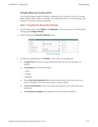 CHAPTER 27:  Google Tools Google Sitemap
Google Sitemap Configuration
Your Google sitemap should be updated as frequently as the content on your site changes,
which could be daily, weekly, or monthly. The configuration lets you set the frequency and
priority for each type of content separately.
Step 1: Complete the Generation Settings
1. On the Admin menu, select System > Configuration. Then in the panel on the left under
Catalog, select Google Sitemap.
2. Click to expand the Generation Settings section.
Generation Settings
3. To activate Google Sitemap, set Enabled to “Yes.” Then, do the following:
a. Set Start Time to the hour, minute and second that you want the sitemap to be
updated.
b. Set Frequency to one of the following:
l Daily
l Weekly
l Monthly
c. In the Error Email Recipient field, enter the email address of the person who is to
receive notification if an error occurs during a sitemap update.
d. Set Error Email Sender to the store contact who appears as the sender of the error
notification.
e. Set Error Email Template to the template used for the error notification.
419Magento Community Edition User Guide, Version 1.9.2.1
 