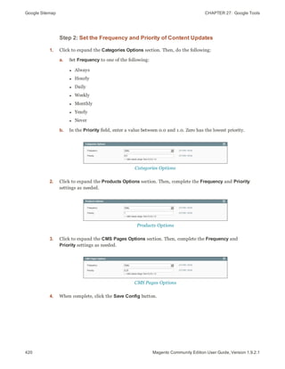 Google Sitemap CHAPTER 27:  Google Tools
420 Magento Community Edition User Guide, Version 1.9.2.1
Step 2: Set the Frequency and Priority of Content Updates
1. Click to expand the Categories Options section. Then, do the following:
a. Set Frequency to one of the following:
l Always
l Hourly
l Daily
l Weekly
l Monthly
l Yearly
l Never
b. In the Priority field, enter a value between 0.0 and 1.0. Zero has the lowest priority.
Categories Options
2. Click to expand the Products Options section. Then, complete the Frequency and Priority
settings as needed.
Products Options
3. Click to expand the CMS Pages Options section. Then, complete the Frequency and
Priority settings as needed.
CMS Pages Options
4. When complete, click the Save Config button.
 