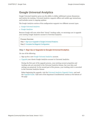 CHAPTER 27:  Google Tools Google Universal Analytics
Google Universal Analytics
Google Universal Analytics gives you the ability to define additional custom dimensions
and metrics for tracking. Universal Analytics supports offline and mobile app interactions,
and includes access to ongoing updates.
The Google Analytics section of the configuration supports two different account types:
l Google Universal Analytics
l Google Analytics
Because Google will soon retire their “classic” tracking codes, we encourage you to upgrade
your existing Google Analytics account to Universal Analytics.
Process Overview:
Step 1: Sign Up or Upgrade to Google Universal Analytics
Step 2: Complete the Magento Configuration
Step 1: Sign Up or Upgrade to Google Universal Analytics
Do one of the following:
l Sign up for a new Google Universal Analytics account.
l Upgrade your classic Google Analytics account to Universal Analytics.
During the first part of the upgrade process, your existing account properties and
tracking code are converted to the Universal Analytics format, but your data and
settings are preserved. In the second part of the process, your tracking code is converted
to the Universal Analytics format.
Before beginning the upgrade, visit the Universal Analytics Upgrade Center, and read
the Upgrade Guide. Take note of the Important Considerations section at the bottom of
the page.
421Magento Community Edition User Guide, Version 1.9.2.1
 