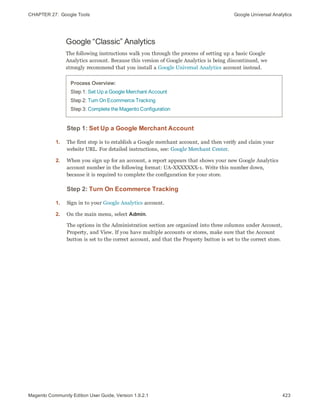CHAPTER 27:  Google Tools Google Universal Analytics
Google “Classic” Analytics
The following instructions walk you through the process of setting up a basic Google
Analytics account. Because this version of Google Analytics is being discontinued, we
strongly recommend that you install a Google Universal Analytics account instead.
Process Overview:
Step 1: Set Up a Google Merchant Account
Step 2: Turn On Ecommerce Tracking
Step 3: Complete the Magento Configuration
Step 1: Set Up a Google Merchant Account
1. The first step is to establish a Google merchant account, and then verify and claim your
website URL. For detailed instructions, see: Google Merchant Center.
2. When you sign up for an account, a report appears that shows your new Google Analytics
account number in the following format: UA-XXXXXXX-1. Write this number down,
because it is required to complete the configuration for your store.
Step 2: Turn On Ecommerce Tracking
1. Sign in to your Google Analytics account.
2. On the main menu, select Admin.
The options in the Administration section are organized into three columns under Account,
Property, and View. If you have multiple accounts or stores, make sure that the Account
button is set to the correct account, and that the Property button is set to the correct store.
423Magento Community Edition User Guide, Version 1.9.2.1
 