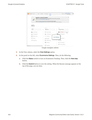 Google Universal Analytics CHAPTER 27:  Google Tools
424 Magento Community Edition User Guide, Version 1.9.2.1
Google Analytics Admin
3. In the View column, select the View Settings option.
4. In the panel on the left, select Ecommerce Settings. Then, do the following:
a. Click the Status switch to turn on Ecommerce Tracking. Then, click the Next step
button.
b. Click the Submit button to save the setting. When the Success message appears at the
top of the page, you are done.
 