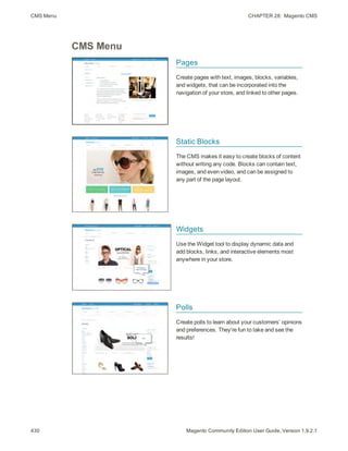 CMS Menu CHAPTER 28:  Magento CMS
430 Magento Community Edition User Guide, Version 1.9.2.1
CMS Menu
Pages
Create pages with text, images, blocks, variables,
and widgets, that can be incorporated into the
navigation of your store, and linked to other pages.
Static Blocks
The CMS makes it easy to create blocks of content
without writing any code. Blocks can contain text,
images, and even video, and can be assigned to
any part of the page layout.
Widgets
Use the Widget tool to display dynamic data and
add blocks, links, and interactive elements most
anywhere in your store.
Polls
Create polls to learn about your customers’ opinions
and preferences. They're fun to take and see the
results!
 
