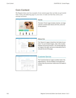 Core Content CHAPTER 29:  Content Pages
432 Magento Community Edition User Guide, Version 1.9.2.1
Core Content
The Magento demo store has examples of core content pages that can help you get started.
Take a look at the following pages in your store, to make sure that they convey your
message and brand.
Home
The demo “Home” page includes a banner, an image
carousel, several static blocks with links, and a list
of new products.
About Us
The “About Us” page is linked from the footer of your
store. You can include images, video, links to press
releases and announcements. The sample page has
an image on the right, and one of a decorative sort to
indicate the end of the page.
Customer Service
The “Customer Service” page is another node in the
page hierarchy. The two headers on the page have
content that only becomes visible when the header is
clicked.
 