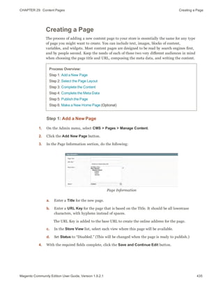 CHAPTER 29:  Content Pages Creating a Page
Creating a Page
The process of adding a new content page to your store is essentially the same for any type
of page you might want to create. You can include text, images, blocks of content,
variables, and widgets. Most content pages are designed to be read by search engines first,
and by people second. Keep the needs of each of these two very different audiences in mind
when choosing the page title and URL, composing the meta data, and writing the content.
Process Overview:
Step 1: Add a New Page
Step 2: Select the Page Layout
Step 3: Complete the Content
Step 4: Complete the Meta Data
Step 5: Publish the Page
Step 6: Make a New Home Page (Optional)
Step 1: Add a New Page
1. On the Admin menu, select CMS > Pages > Manage Content.
2. Click the Add New Page button.
3. In the Page Information section, do the following:
Page Information
a. Enter a Title for the new page.
b. Enter a URL Key for the page that is based on the Title. It should be all lowercase
characters, with hyphens instead of spaces.
The URL Key is added to the base URL to create the online address for the page.
c. In the Store View list, select each view where this page will be available.
d. Set Status to “Disabled.” (This will be changed when the page is ready to publish.)
4. With the required fields complete, click the Save and Continue Edit button.
435Magento Community Edition User Guide, Version 1.9.2.1
 