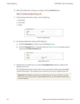 Installing Magento CHAPTER 2:  About This Release
24 Magento Community Edition User Guide, Version 1.9.2.1
4. When the Configuration settings are complete, click the Continue button.
Step 5: Create an Admin Account
1. In the Personal Information section, enter the following:
l First Name
l Last Name
l Email
Personal Information
2. In the Login Information section, do the following:
a. Enter the Username you of the owner of the Magento store.
b. Enter the Password that is associated with your Admin account. To confirm, enter it
again in the Confirm Password field.
Login Information
3. (Optional) If you already have one, enter the Encryption Key. Otherwise, Magento will
generate one for you.
The encryption key protects sensitive data such as passwords and personally identifiable
customer information. The encryption key is stored on the server at: /app/etc/local.xml
Important! When Magento generates your encryption key, write it down and keep it in a safe
place. If you ever move your data to another Magento CE site, you will need the encryption key
to recover the data.
 