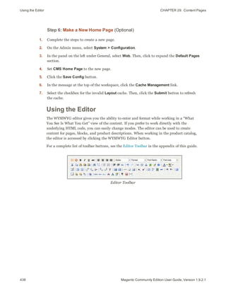 Using the Editor CHAPTER 29:  Content Pages
438 Magento Community Edition User Guide, Version 1.9.2.1
Step 6: Make a New Home Page (Optional)
1. Complete the steps to create a new page.
2. On the Admin menu, select System > Configuration.
3. In the panel on the left under General, select Web. Then, click to expand the Default Pages
section.
4. Set CMS Home Page to the new page.
5. Click the Save Config button.
6. In the message at the top of the workspace, click the Cache Management link.
7. Select the checkbox for the invalid Layout cache. Then, click the Submit button to refresh
the cache.
Using the Editor
The WYSIWYG editor gives you the ability to enter and format while working in a “What
You See Is What You Get” view of the content. If you prefer to work directly with the
underlying HTML code, you can easily change modes. The editor can be used to create
content for pages, blocks, and product descriptions. When working in the product catalog,
the editor is accessed by clicking the WYSIWYG Editor button.
For a complete list of toolbar buttons, see the Editor Toolbar in the appendix of this guide.
Editor Toolbar
 